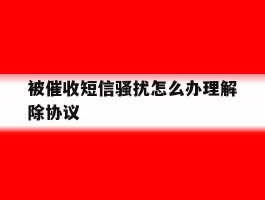 被催收短信骚扰怎么办理解除协议