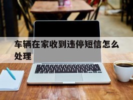 车辆在家收到违停短信怎么处理