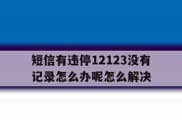 包含短信有违停12123没有记录怎么办呢怎么解决的词条
