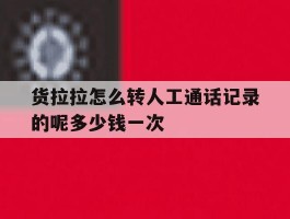 货拉拉怎么转人工通话记录的呢多少钱一次