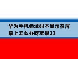 华为手机验证码不显示在屏幕上怎么办呀苹果13的简单介绍