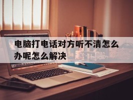 电脑打电话对方听不清怎么办呢怎么解决的简单介绍