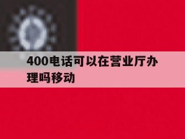 400电话可以在营业厅办理吗移动